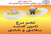 17 مهر ماه بزرگداشت جهانی تخم مرغ با  شعار " تخم مرغ  تامین کننده سلامتی و شادی " همراه شده است.